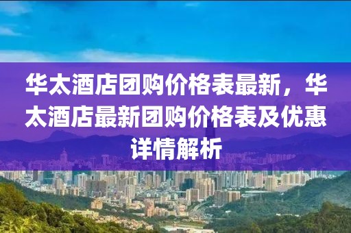 華太酒店團購價格表最新，華太酒店最新團購價格表及優(yōu)惠詳情解析