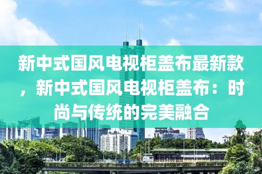 新中式國風電視柜蓋布最新款，新中式國風電視柜蓋布：時尚與傳統的完美融合