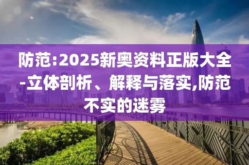 防范:2025新奧資料正版大全-立體剖析、解釋與落實,防范不實的迷霧