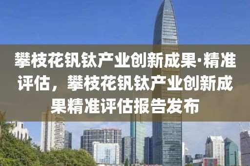 攀枝花釩鈦產(chǎn)業(yè)創(chuàng)新成果·精準(zhǔn)評(píng)估，攀枝花釩鈦產(chǎn)業(yè)創(chuàng)新成果精準(zhǔn)評(píng)估報(bào)告發(fā)布