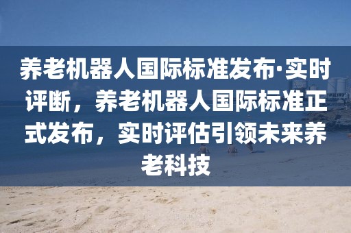 養老機器人國際標準發布·實時評斷，養老機器人國際標準正式發布，實時評估引領未來養老科技