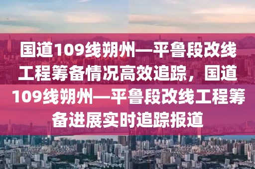 國道109線朔州—平魯段改線工程籌備情況高效追蹤，國道109線朔州—平魯段改線工程籌備進展實時追蹤報道
