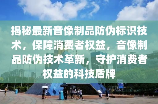 揭秘最新音像制品防偽標識技術，保障消費者權益，音像制品防偽技術革新，守護消費者權益的科技盾牌
