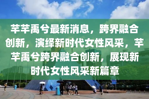 芊芊禹兮最新消息，跨界融合創新，演繹新時代女性風采，芊芊禹兮跨界融合創新，展現新時代女性風采新篇章