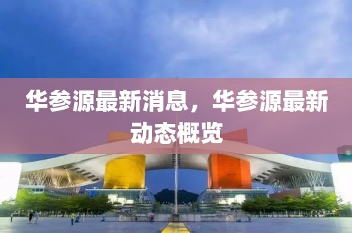 華參源最新消息，華參源最新動態概覽