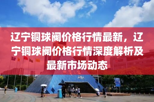遼寧銅球閥價格行情最新，遼寧銅球閥價格行情深度解析及最新市場動態(tài)