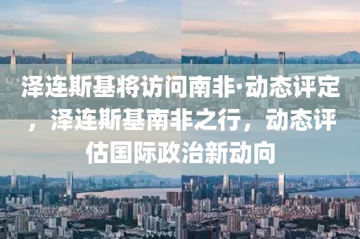 澤連斯基將訪問南非·動態(tài)評定，澤連斯基南非之行，動態(tài)評估國際政治新動向
