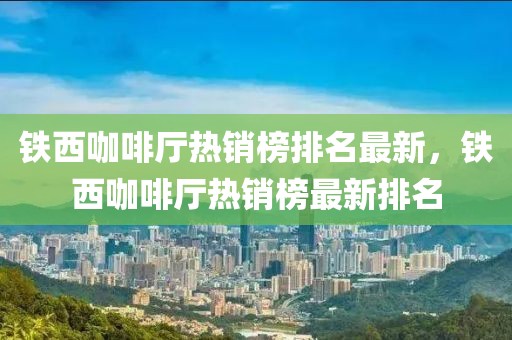 鐵西咖啡廳熱銷榜排名最新，鐵西咖啡廳熱銷榜最新排名