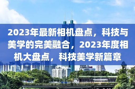 2023年最新相機盤點，科技與美學的完美融合，2023年度相機大盤點，科技美學新篇章