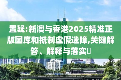 置疑:新澳與香港2025精準正版圖庫和抵制虛假迷障,關鍵解答、解釋與落實?