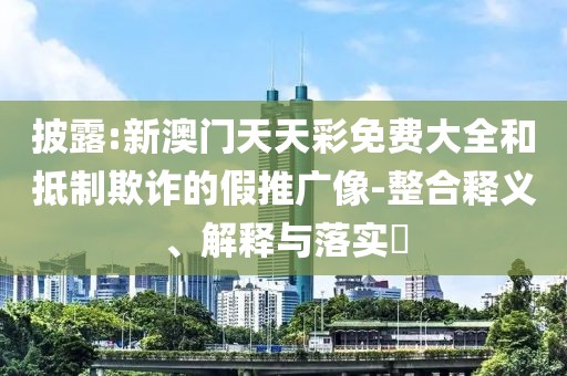 披露:新澳門天天彩免費(fèi)大全和抵制欺詐的假推廣像-整合釋義、解釋與落實(shí)?