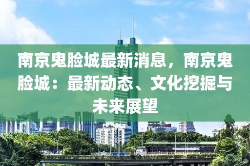 南京鬼臉城最新消息，南京鬼臉城：最新動態、文化挖掘與未來展望