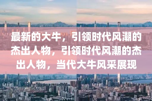 最新的大牛，引領時代風潮的杰出人物，引領時代風潮的杰出人物，當代大牛風采展現