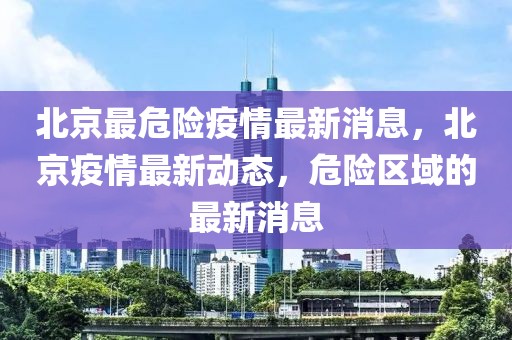 北京最危險(xiǎn)疫情最新消息，北京疫情最新動(dòng)態(tài)，危險(xiǎn)區(qū)域的最新消息