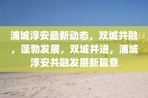 浦城淳安最新動態，雙城共融，蓬勃發展，雙城并進，浦城淳安共融發展新篇章