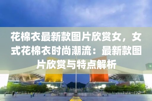 花棉衣最新款圖片欣賞女，女式花棉衣時(shí)尚潮流：最新款圖片欣賞與特點(diǎn)解析