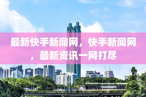 最新快手新聞網，快手新聞網，最新資訊一網打盡