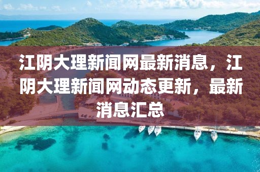江陰大理新聞網最新消息，江陰大理新聞網動態更新，最新消息匯總