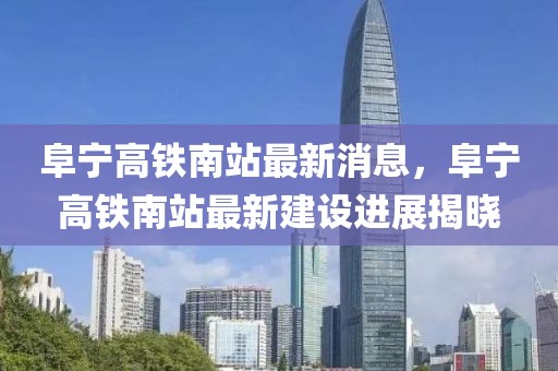 阜寧高鐵南站最新消息，阜寧高鐵南站最新建設進展揭曉