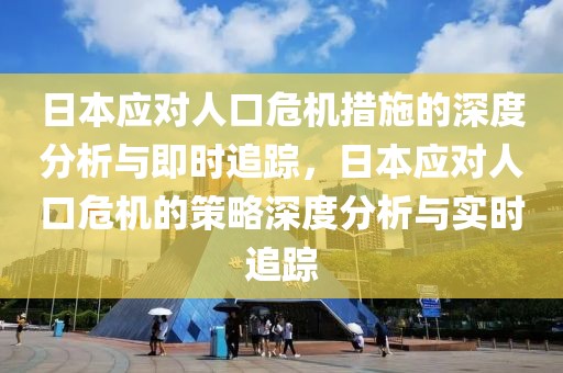 日本應對人口危機措施的深度分析與即時追蹤，日本應對人口危機的策略深度分析與實時追蹤