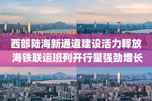 西部陸海新通道建設活力釋放 海鐵聯運班列開行量強勁增長