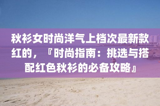 秋衫女時尚洋氣上檔次最新款紅的，『時尚指南：挑選與搭配紅色秋衫的必備攻略』
