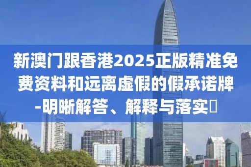 新澳門跟香港2025正版精準免費資料和遠離虛假的假承諾牌-明晰解答、解釋與落實?