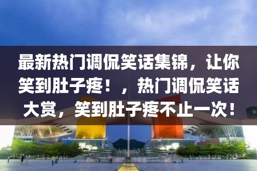 最新熱門調侃笑話集錦，讓你笑到肚子疼！，熱門調侃笑話大賞，笑到肚子疼不止一次！