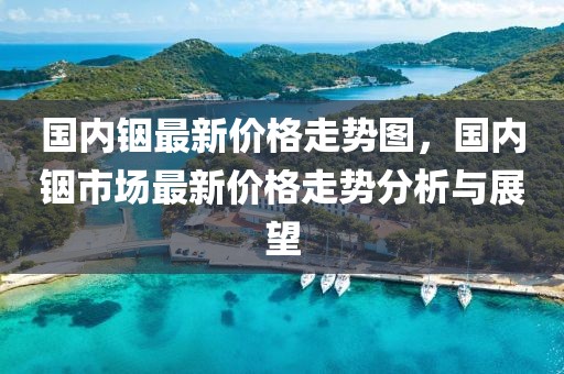 國內銦最新價格走勢圖，國內銦市場最新價格走勢分析與展望
