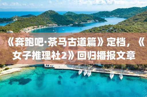 《奔跑吧·茶馬古道篇》定檔，《女子推理社2》回歸播報文章