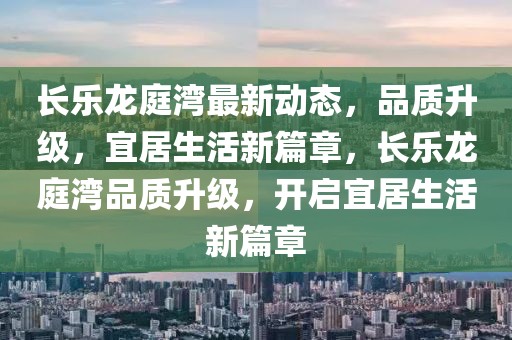 長樂龍庭灣最新動態，品質升級，宜居生活新篇章，長樂龍庭灣品質升級，開啟宜居生活新篇章