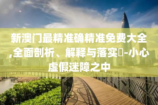 新澳門最精準確精準免費大全,全面剖析、解釋與落實?-小心虛假迷障之中