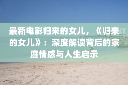 最新電影歸來的女兒，《歸來的女兒》：深度解讀背后的家庭情感與人生啟示