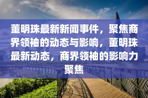 董明珠最新新聞事件，聚焦商界領袖的動態與影響，董明珠最新動態，商界領袖的影響力聚焦