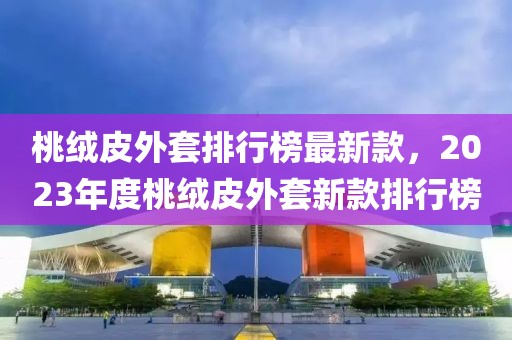 桃絨皮外套排行榜最新款，2023年度桃絨皮外套新款排行榜