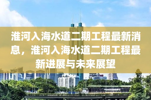 淮河入海水道二期工程最新消息，淮河入海水道二期工程最新進展與未來展望