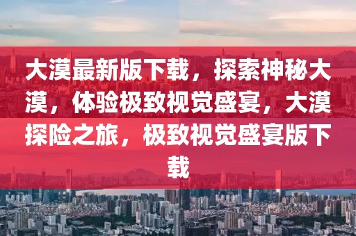 大漠最新版下載，探索神秘大漠，體驗極致視覺盛宴，大漠探險之旅，極致視覺盛宴版下載