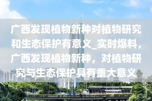 廣西發(fā)現(xiàn)植物新種對植物研究和生態(tài)保護有意義_實時爆料，廣西發(fā)現(xiàn)植物新種，對植物研究與生態(tài)保護具有重大意義