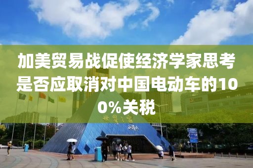 加美貿易戰促使經濟學家思考是否應取消對中國電動車的100%關稅