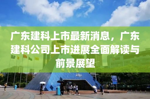 廣東建科上市最新消息，廣東建科公司上市進展全面解讀與前景展望