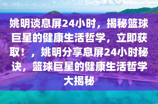 姚明談息屏24小時，揭秘籃球巨星的健康生活哲學，立即獲取！，姚明分享息屏24小時秘訣，籃球巨星的健康生活哲學大揭秘