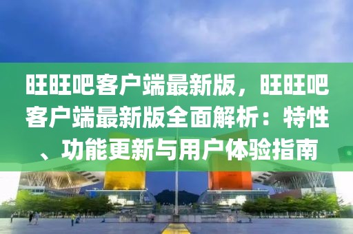 旺旺吧客戶端最新版，旺旺吧客戶端最新版全面解析：特性、功能更新與用戶體驗指南