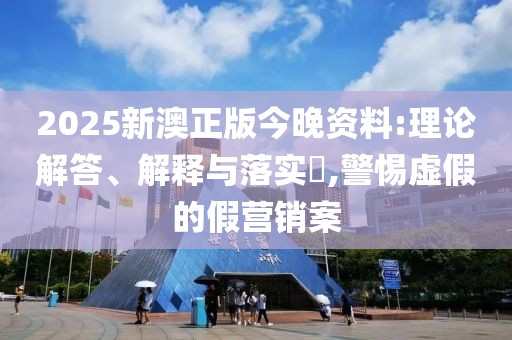 2025新澳正版今晚資料:理論解答、解釋與落實?,警惕虛假的假營銷案