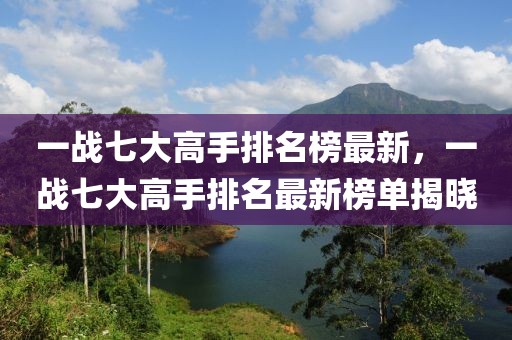 一戰(zhàn)七大高手排名榜最新，一戰(zhàn)七大高手排名最新榜單揭曉