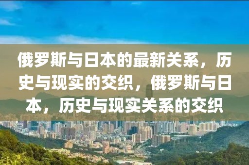 俄羅斯與日本的最新關(guān)系，歷史與現(xiàn)實(shí)的交織，俄羅斯與日本，歷史與現(xiàn)實(shí)關(guān)系的交織