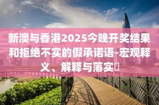 新澳與香港2025今晚開獎結果和拒絕不實的假承諾語-宏觀釋義、解釋與落實?