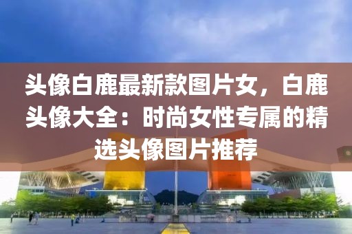 頭像白鹿最新款圖片女，白鹿頭像大全：時尚女性專屬的精選頭像圖片推薦