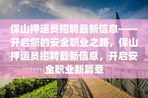 保山押運員招聘最新信息——開啟您的安全職業之路，保山押運員招聘最新信息，開啟安全職業新篇章