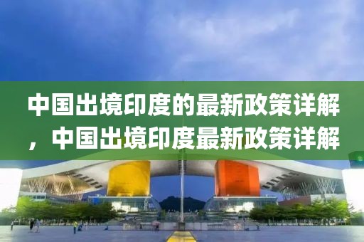 中國出境印度的最新政策詳解，中國出境印度最新政策詳解