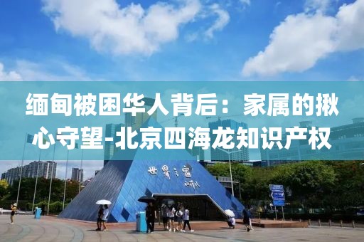 緬甸被困華人背后：家屬的揪心守望-北京四海龍知識產(chǎn)權(quán)